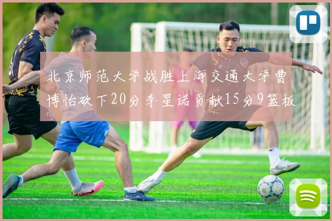 北京师范大学战胜上海交通大学曹博怡砍下20分李星诺贡献15分9篮板马天雨表现出色