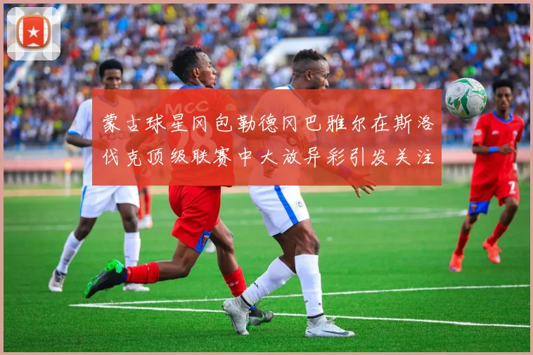 蒙古球星冈包勒德冈巴雅尔在斯洛伐克顶级联赛中大放异彩引发关注