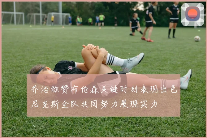 乔治称赞布伦森关键时刻表现出色尼克斯全队共同努力展现实力