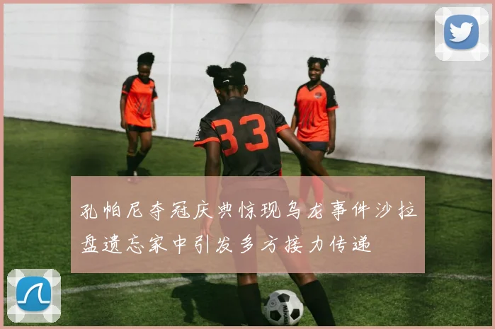 孔帕尼夺冠庆典惊现乌龙事件沙拉盘遗忘家中引发多方接力传递