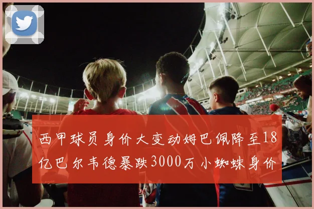 西甲球员身价大变动姆巴佩降至18亿巴尔韦德暴跌3000万小蜘蛛身价达1亿