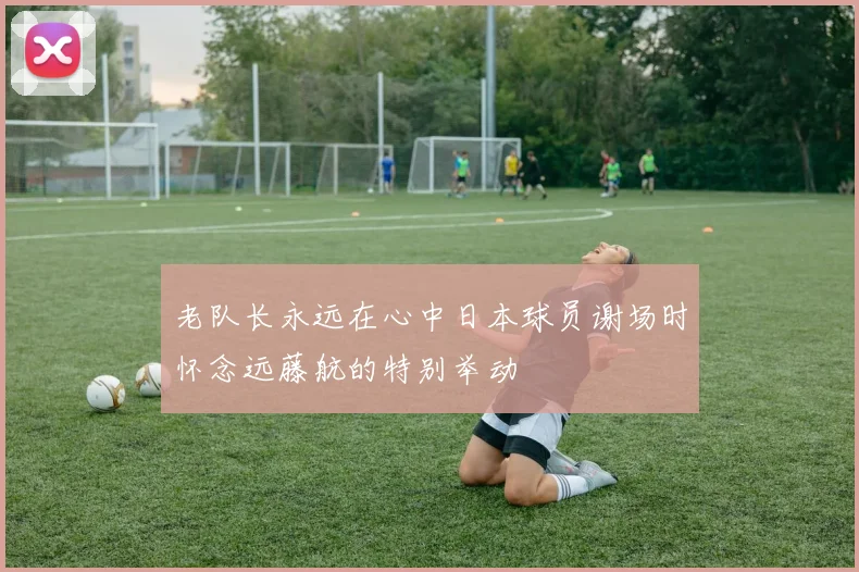 老队长永远在心中日本球员谢场时怀念远藤航的特别举动