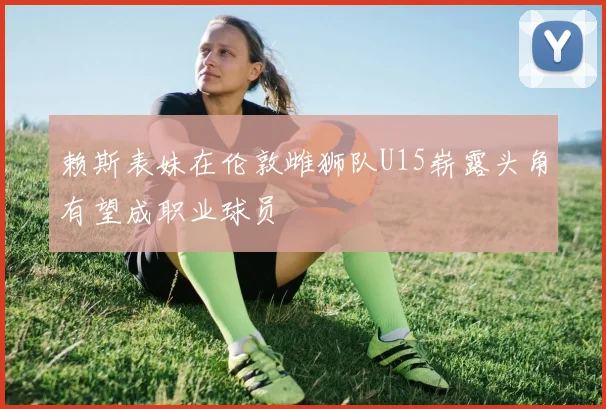 赖斯表妹在伦敦雌狮队U15崭露头角有望成职业球员