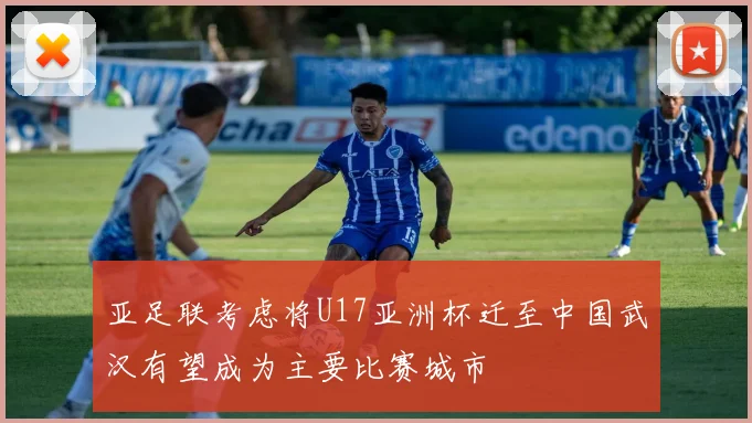 亚足联考虑将U17亚洲杯迁至中国武汉有望成为主要比赛城市