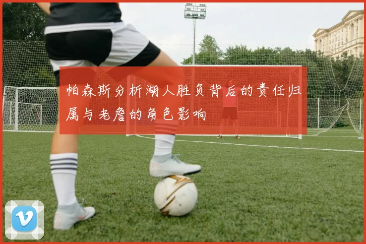 帕森斯分析湖人胜负背后的责任归属与老詹的角色影响