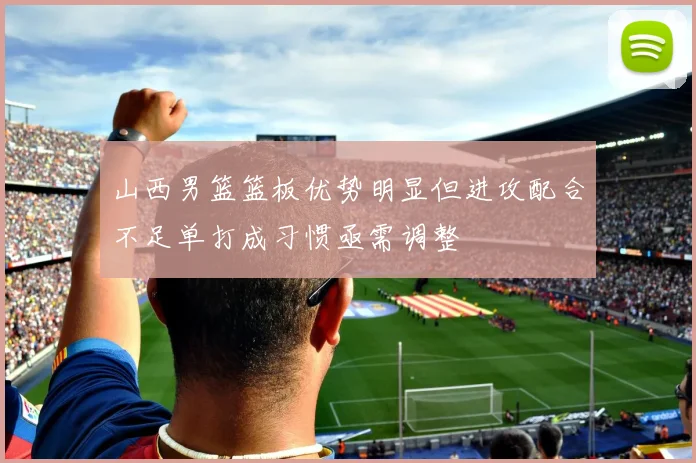 山西男篮篮板优势明显但进攻配合不足单打成习惯亟需调整