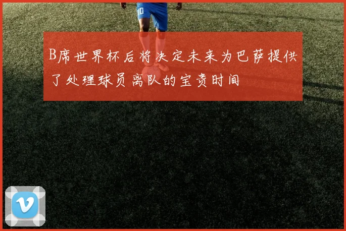 B席世界杯后将决定未来为巴萨提供了处理球员离队的宝贵时间