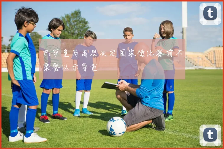 巴萨皇马高层决定国家德比赛前不聚餐以示尊重