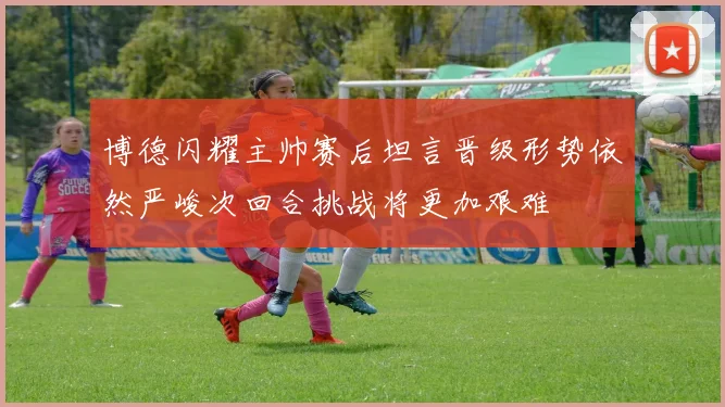 博德闪耀主帅赛后坦言晋级形势依然严峻次回合挑战将更加艰难