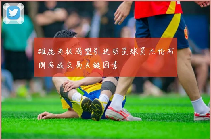 雄鹿老板渴望引进明星球员杰伦布朗或成交易关键因素